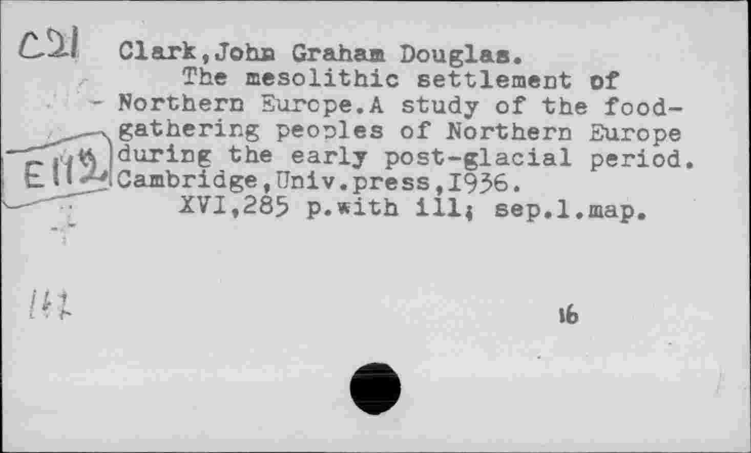 ﻿С.ЧІ Clark, Jotm Graham Douglas.
/• The mesolithic settlement of
- Northern Europe.A study of the food-
—-.gathering peoples of Northern Europe —(during the early post-glacial period.
t U 7'.Cambridge,Univ.press,1936.
XVI,285 p.with ill; sep.l.map.
lb